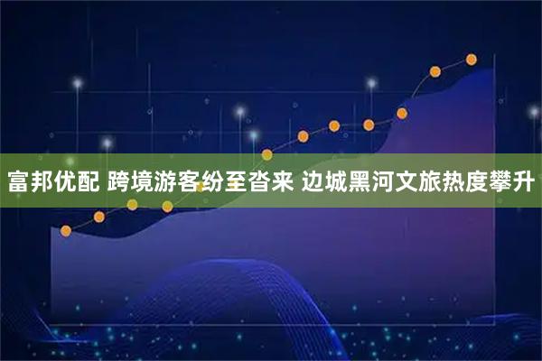 富邦优配 跨境游客纷至沓来 边城黑河文旅热度攀升