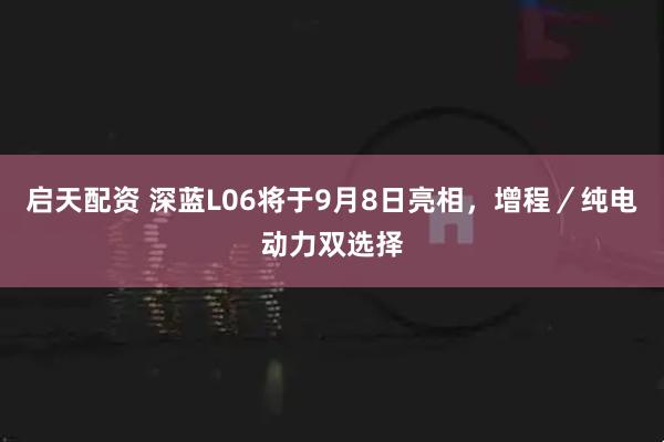 启天配资 深蓝L06将于9月8日亮相，增程／纯电动力双选择