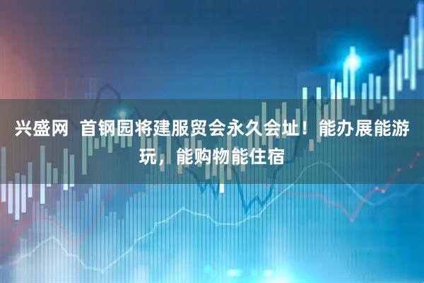 兴盛网  首钢园将建服贸会永久会址!能办展能游玩,能购物能住宿
