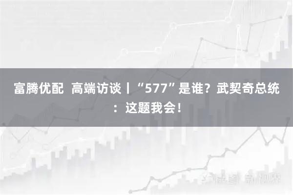 富腾优配  高端访谈丨“577”是谁？武契奇总统：这题我会！