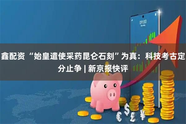 鑫配资 “始皇遣使采药昆仑石刻”为真：科技考古定分止争 | 新京报快评