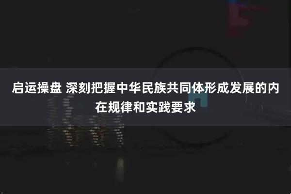 启运操盘 深刻把握中华民族共同体形成发展的内在规律和实践要求