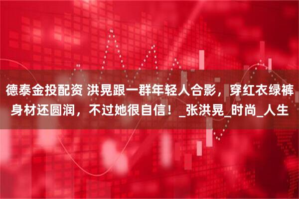 德泰金投配资 洪晃跟一群年轻人合影，穿红衣绿裤身材还圆润，不过她很自信！_张洪晃_时尚_人生