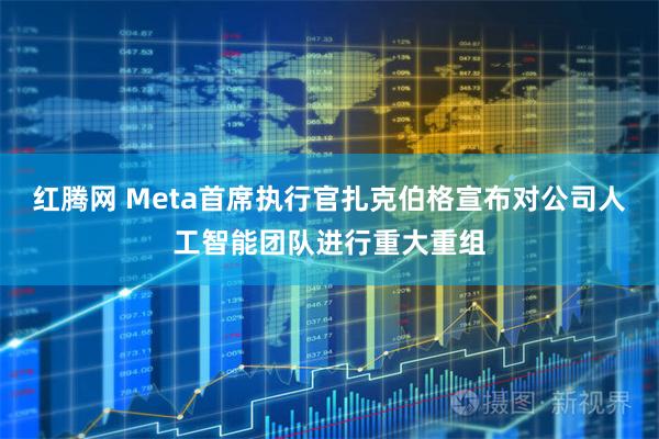 红腾网 Meta首席执行官扎克伯格宣布对公司人工智能团队进行重大重组