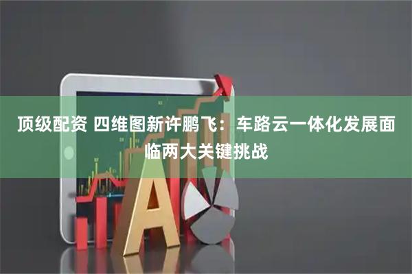 顶级配资 四维图新许鹏飞：车路云一体化发展面临两大关键挑战