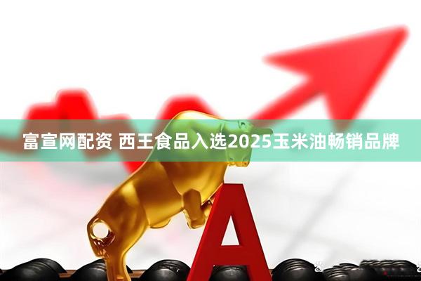 富宣网配资 西王食品入选2025玉米油畅销品牌