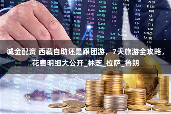 诚金配资 西藏自助还是跟团游，7天旅游全攻略，花费明细大公开_林芝_拉萨_鲁朗