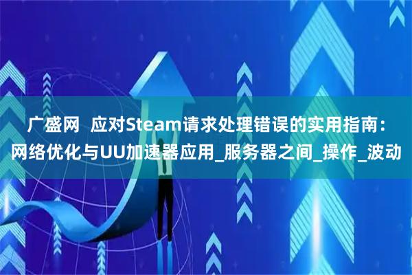 广盛网 应对Steam请求处理错误的实用指南:网络优化与UU加速器应用_服务器之间_操作_波动