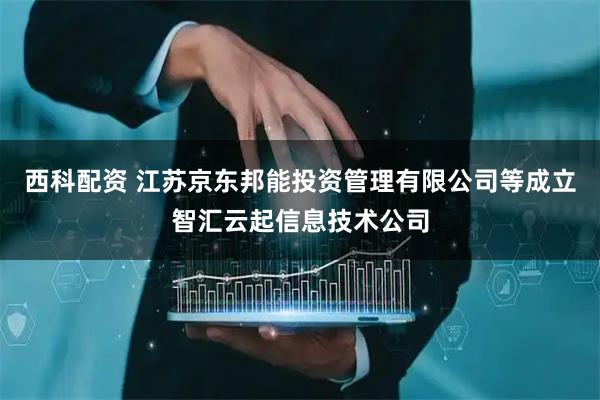 西科配资 江苏京东邦能投资管理有限公司等成立智汇云起信息技术公司