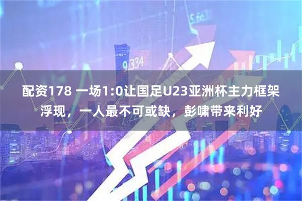 配资178 一场1:0让国足U23亚洲杯主力框架浮现，一人最不可或缺，彭啸带来利好
